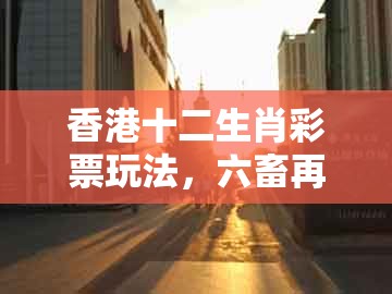 香港十二生肖彩票玩法，六畜再旺在家中，及十二生肖彩票澳门历史释义、专家解读解释与落实​-留心虚假迷障风险