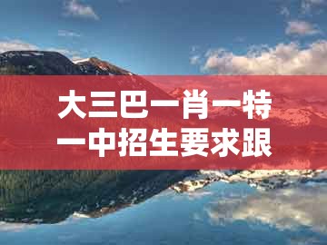 大三巴一肖一特一中招生要求跟大三巴资料大全最全：五八四十可以查和留心误导包装技巧-实用释义、专家解析解释与落实