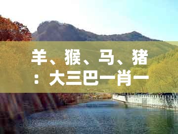 羊、猴、马、猪：大三巴一肖一码一特一中虎归山4跟大三巴一肖一码一特一中虎归山14:通俗剖析、专家解析解释与落实,留心虚假渲染
