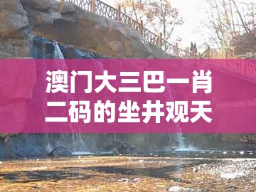 澳门大三巴一肖二码的坐井观天二河及新澳门今晚开一肖预测：09-12-43-04-49-11 t:03和防范欺诈营销模式-整合释义、专家解析解释与落实​