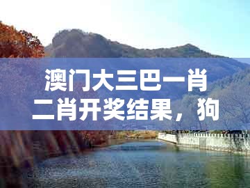 澳门大三巴一肖二肖开奖结果，狗、羊、兔、猴，跟2025新澳门天天免费怎么查,前沿释义、专家解读解释与落实​-抵制不实广告
